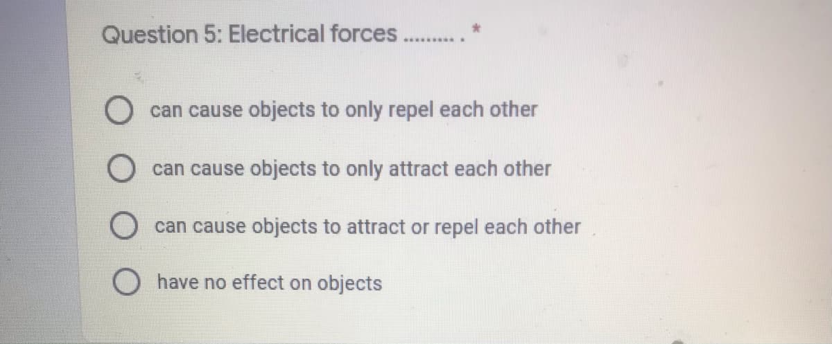 Question 5: Electrical forces....*
O can cause objects to only repel each other
O can cause objects to only attract each other
can cause objects to attract or repel each other
O have no effect on objects
