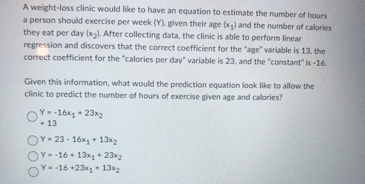 A weight-loss clinic would like to have an equation to estimate the number of hours
a person should exercise per week (Y), given their age (x1) and the number of calories
they eat per day (x2). After collecting data, the clinic is able to perform linear
regression and discovers that the correct coefficient for the "age" variable is 13, the
correct coefficient for the "calories per day" variable is 23, and the "constant" is -16.
Given this information, what would the prediction equation look like to allow the
clinic to predict the number of hours of exercise given age and calories?
Y =-16x1 + 23x2
+ 13
OY= 23 - 16x1 + 13x2
OY= -16 + 13x1+ 23x2
OY = -16 +23x1 + 13x2
