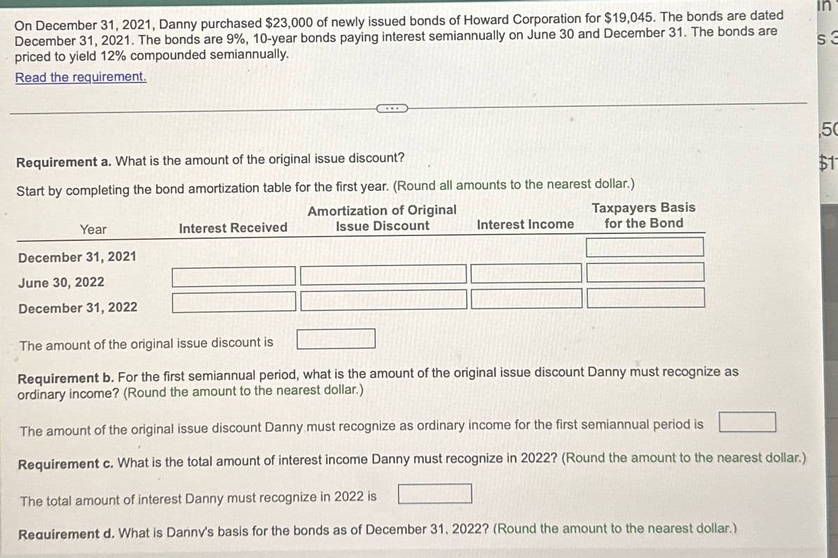 On December 31, 2021, Danny purchased $23,000 of newly issued bonds of Howard Corporation for $19,045. The bonds are dated
December 31, 2021. The bonds are 9%, 10-year bonds paying interest semiannually on June 30 and December 31. The bonds are
priced to yield 12% compounded semiannually.
Read the requirement.
Requirement a. What is the amount of the original issue discount?
Start by completing the bond amortization table for the first year. (Round all amounts to the nearest dollar.)
Year
Interest Received
December 31, 2021
June 30, 2022
December 31, 2022
Amortization of Original
Issue Discount
Taxpayers Basis
Interest Income for the Bond
The amount of the original issue discount is
Requirement b. For the first semiannual period, what is the amount of the original issue discount Danny must recognize as
ordinary income? (Round the amount to the nearest dollar.)
The amount of the original issue discount Danny must recognize as ordinary income for the first semiannual period is
Requirement c. What is the total amount of interest income Danny must recognize in 2022? (Round the amount to the nearest dollar.)
The total amount of interest Danny must recognize in 2022 is
Requirement d. What is Danny's basis for the bonds as of December 31, 2022? (Round the amount to the nearest dollar.)
חו
S
s3
55
$11
50