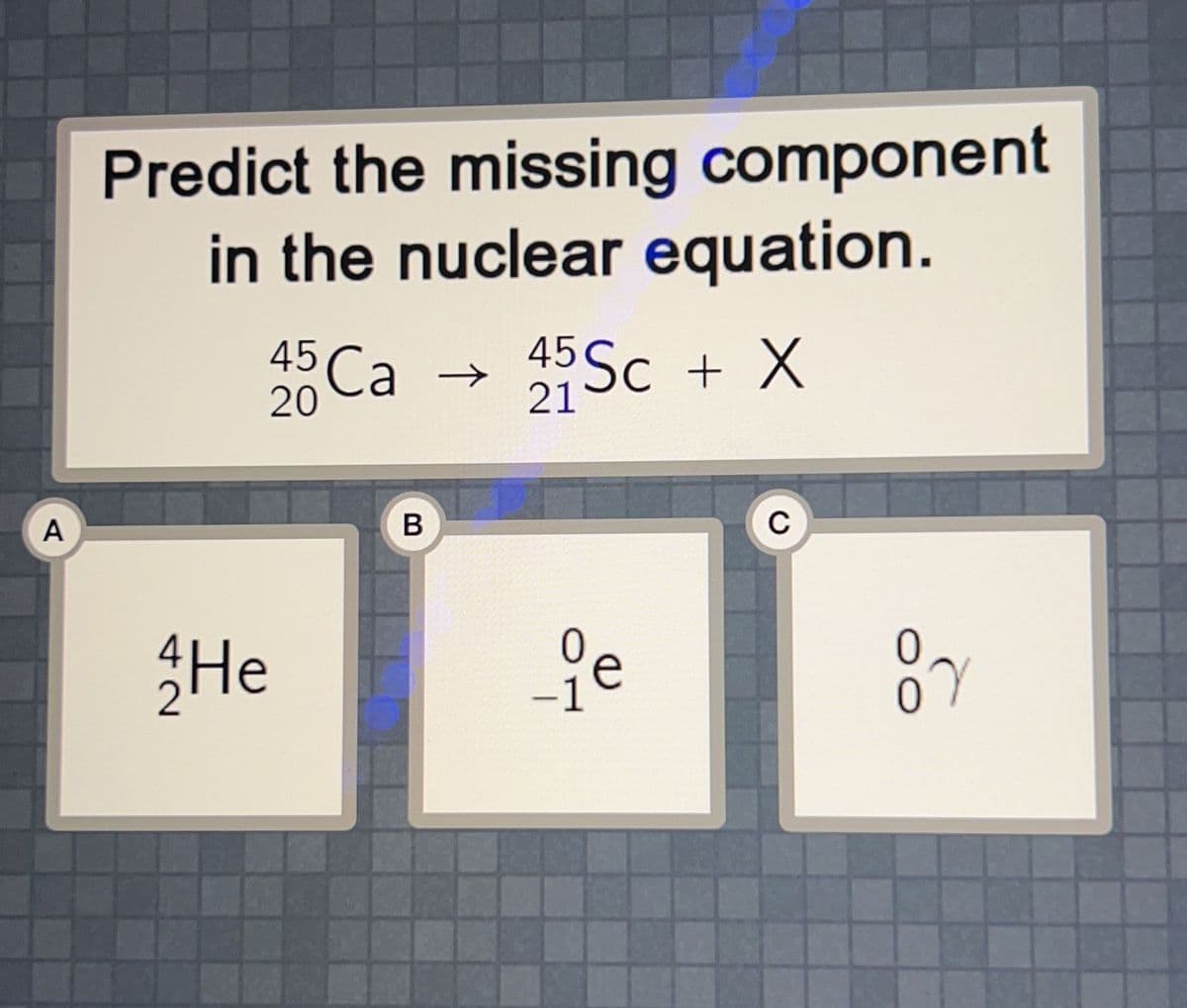 A
Predict the missing component
in the nuclear equation.
He
45 Ca →
20
B
45 Sc + X
21
-1
с
07