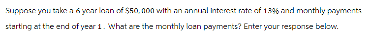Suppose you take a 6 year loan of $50,000 with an annual interest rate of 13% and monthly payments
starting at the end of year 1. What are the monthly loan payments? Enter your response below.