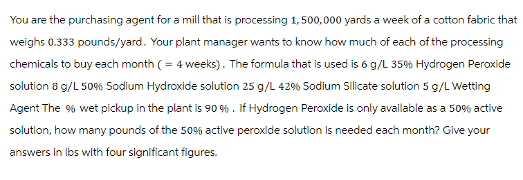 You are the purchasing agent for a mill that is processing 1,500,000 yards a week of a cotton fabric that
weighs 0.333 pounds/yard. Your plant manager wants to know how much of each of the processing
chemicals to buy each month (= 4 weeks). The formula that is used is 6 g/L 35% Hydrogen Peroxide
solution 8 g/L 50% Sodium Hydroxide solution 25 g/L 42% Sodium Silicate solution 5 g/L Wetting
Agent The % wet pickup in the plant is 90%. If Hydrogen Peroxide is only available as a 50% active
solution, how many pounds of the 50% active peroxide solution is needed each month? Give your
answers in lbs with four significant figures.