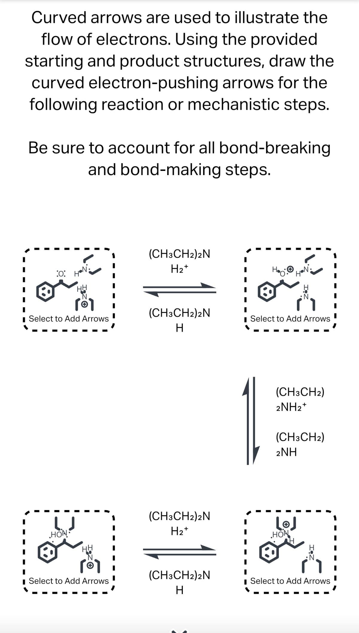 Curved arrows are used to illustrate the
flow of electrons. Using the provided
starting and product structures, draw the
curved electron-pushing arrows for the
following reaction or mechanistic steps.
Be sure to account for all bond-breaking
and bond-making steps.
:0:
HON
[Ⓡ1
■ Select to Add Arrows
HON
■ Select to Add Arrows
(CH3CH2)2N
H₂+
(CH3CH2)2N
H
(CH3CH2)2N
H₂+
(CH3CH2)2N
H
H.Ⓒ
HON
■ Select to Add Arrows
(CH3CH2)
2NH₂+
15
(CH3CH2)
2NH
لها
HON
Select to Add Arrows