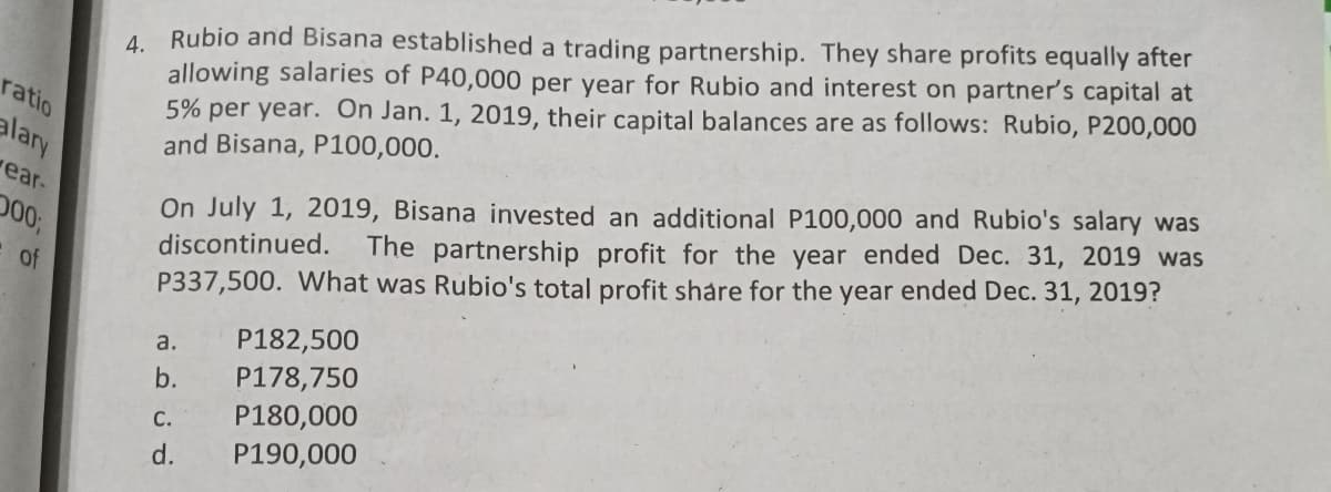 4. Rubio and Bisana established a trading partnership. They share profits equally after
allowing salaries of P40,000 per year for Rubio and interest on partner's capital at
5% per year. On Jan. 1, 2019, their capital balances are as follows: Rubio, P200,000
and Bisana, P100,000.
ratio
On July 1, 2019, Bisana invested an additional P100,000 and Rubio's salary was
The partnership profit for the year ended Dec. 31, 2019 was
alary
ear-
00B
discontinued.
of
P337,500. What was Rubio's total profit share for the year ended Dec. 31, 2019?
P182,500
а.
b.
P178,750
P180,000
С.
d.
P190,000
