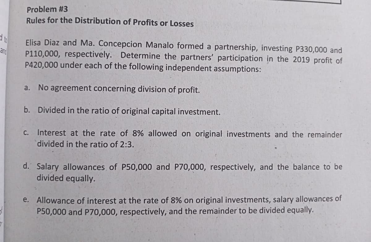 Problem #3
Rules for the Distribution of Profits or Losses
Elisa Diaz and Ma. Concepcion Manalo formed a partnership, investing P330,000 and
P110,000, respectively. Determine the partners' participation in the 2019 profit of
and
P420,000 under each of the following independent assumptions:
a.
No agreement concerning division of profit.
b. Divided in the ratio of original capital investment.
С.
Interest at the rate of 8% allowed on original investments and the remainder
divided in the ratio of 2:3.
d. Salary allowances of P50,000 and P70,000, respectively, and the balance to be
divided equally.
e. Allowance of interest at the rate of 8% on original investments, salary allowances of
P50,000 and P70,000, respectively, and the remainder to be divided equally.
