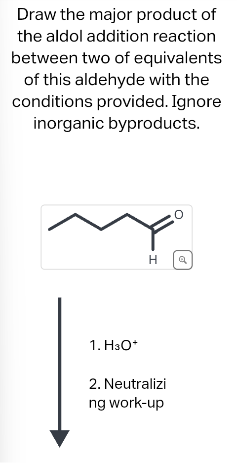 Draw the major product of
the aldol addition reaction
between two of equivalents
of this aldehyde with the
conditions provided. Ignore
inorganic byproducts.
1. H3O+
H
2. Neutralizi
ng work-up