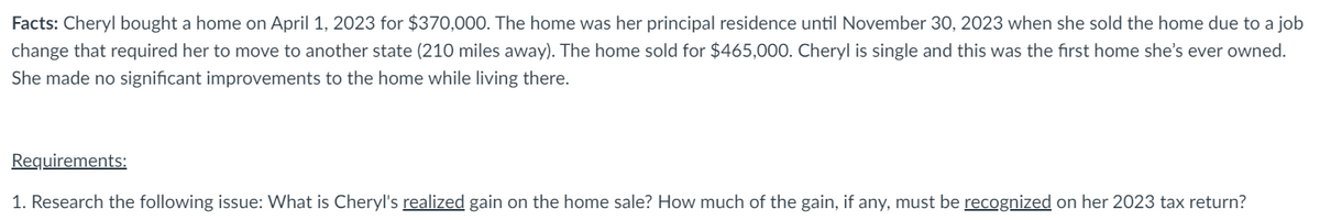 Facts: Cheryl bought a home on April 1, 2023 for $370,000. The home was her principal residence until November 30, 2023 when she sold the home due to a job
change that required her to move to another state (210 miles away). The home sold for $465,000. Cheryl is single and this was the first home she's ever owned.
She made no significant improvements to the home while living there.
Requirements:
1. Research the following issue: What is Cheryl's realized gain on the home sale? How much of the gain, if any, must be recognized on her 2023 tax return?