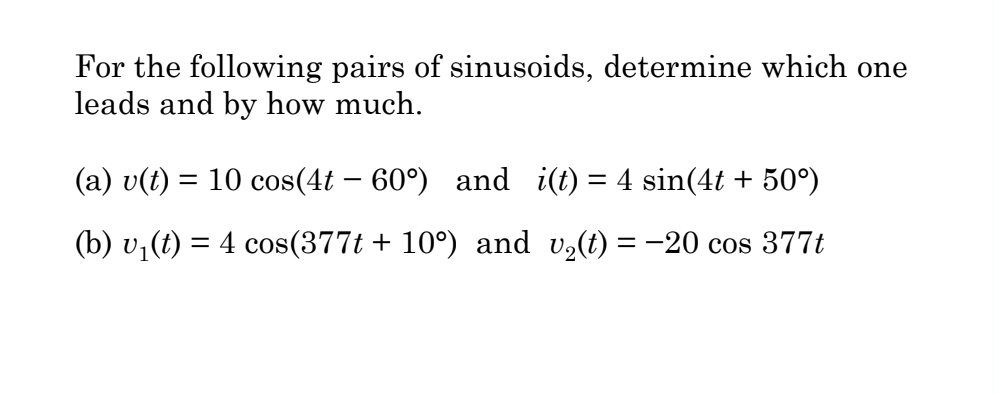 For the following pairs of sinusoids, determine which one
leads and by how much.
(a) v(t) = 10 cos(4t-60°) and i(t) = 4 sin(4t + 50°)
(b) v₁(t) = 4 cos(377t + 10º) and v₂(t) = −20 cos 377t