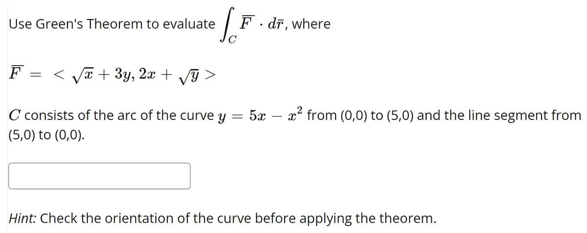 Use Green's Theorem to evaluate
So
F.dr, where
F
=
< √√x + 3y, 2x + √y
C consists of the arc of the curve y 5x
=
_
x² from (0,0) to (5,0) and the line segment from
(5,0) to (0,0).
Hint: Check the orientation of the curve before applying the theorem.
