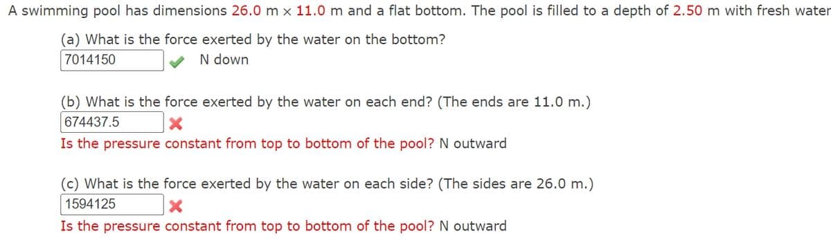 A swimming pool has dimensions 26.0 m x 11.0 m and a flat bottom. The pool is filled to a depth of 2.50 m with fresh water
(a) What is the force exerted by the water on the bottom?
7014150
N down
(b) What is the force exerted by the water on each end? (The ends are 11.0 m.)
674437.5
x
Is the pressure constant from top to bottom of the pool? N outward
(c) What is the force exerted by the water on each side? (The sides are 26.0 m.)
1594125
×
Is the pressure constant from top to bottom of the pool? N outward