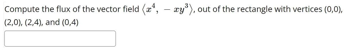 Compute the flux of the vector field (x4, - xy³), out of the rectangle with vertices (0,0),
(2,0), (2,4), and (0,4)