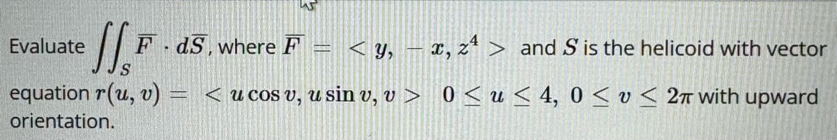 Evaluate
SSF
FdS, where F
<y, x, z> and S is the helicoid with vector
equation r(u, v) <u cos v, u sin v, v > 0<u<4, 0 << 2π with upward
orientation.