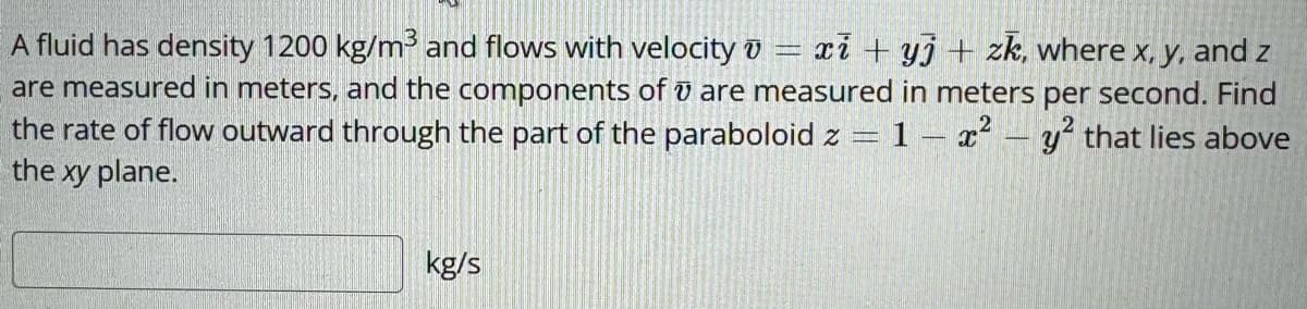 A fluid has density 1200 kg/m³ and flows with velocity v=x+yj + zk, where x, y, and z
are measured in meters, and the components of u are measured in meters per second. Find
the rate of flow outward through the part of the paraboloid z = 1 x2 y2 that lies above
the xy plane.
kg/s
