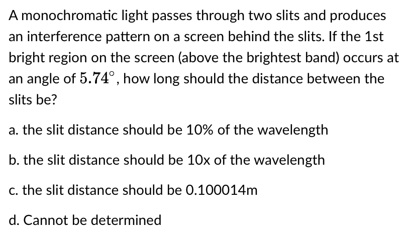 A monochromatic light passes through two slits and produces
an interference pattern on a screen behind the slits. If the 1st
bright region on the screen (above the brightest band) occurs at
an angle of 5.74°, how long should the distance between the
slits be?
a. the slit distance should be 10% of the wavelength
b. the slit distance should be 10x of the wavelength
c. the slit distance should be 0.100014m
d. Cannot be determined