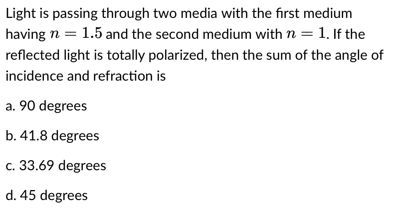 Light is passing through two media with the first medium
having n = 1.5 and the second medium with n = = 1. If the
reflected light is totally polarized, then the sum of the angle of
incidence and refraction is
a. 90 degrees
b. 41.8 degrees
c. 33.69 degrees
d. 45 degrees