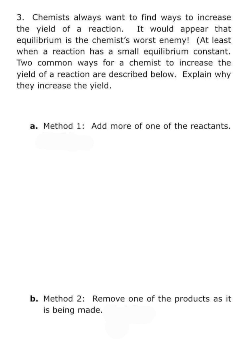 3. Chemists always want to find ways to increase
the yield of a reaction.
equilibrium is the chemist's worst enemy! (At least
when a reaction has a small equilibrium constant.
Two common ways for a chemist to increase the
yield of a reaction are described below. Explain why
they increase the yield.
It would appear that
a. Method 1: Add more of one of the reactants.
b. Method 2: Remove one of the products as it
is being made.

