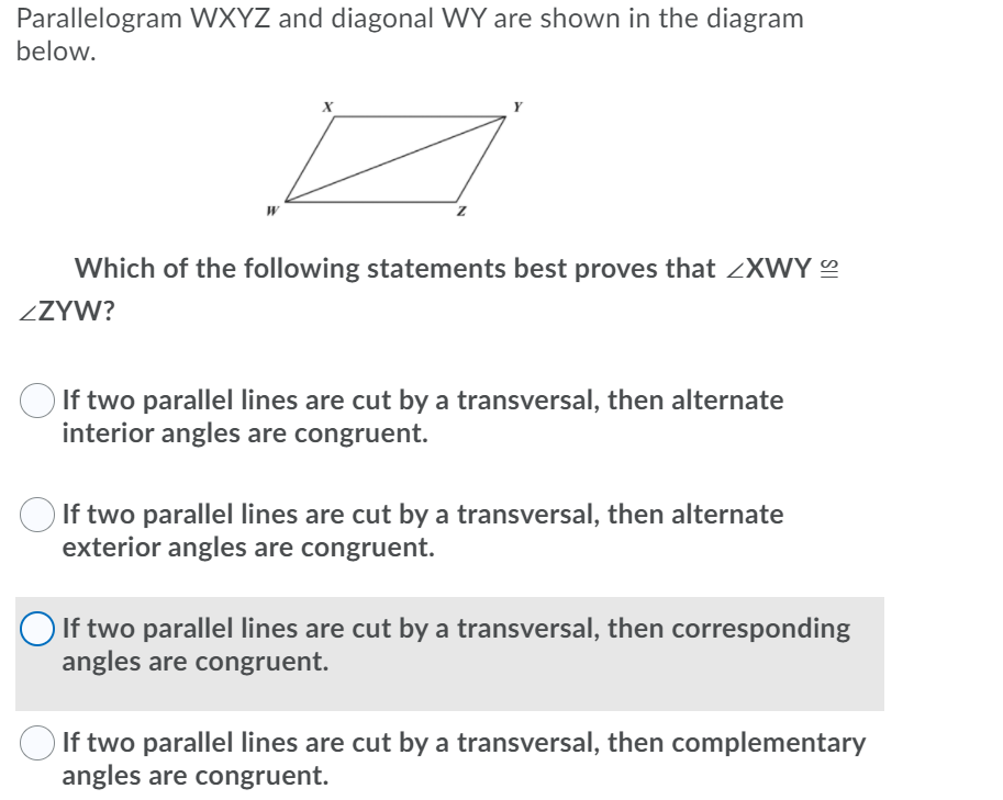 Parallelogram WXYZ and diagonal WY are shown in the diagram
below.
Which of the following statements best proves that ZXWY 2
ZZYW?
If two parallel lines are cut by a transversal, then alternate
interior angles are congruent.
If two parallel lines are cut by a transversal, then alternate
exterior angles are congruent.
O If two parallel lines are cut by a transversal, then corresponding
angles are congruent.
If two parallel lines are cut by a transversal, then complementary
angles are congruent.
