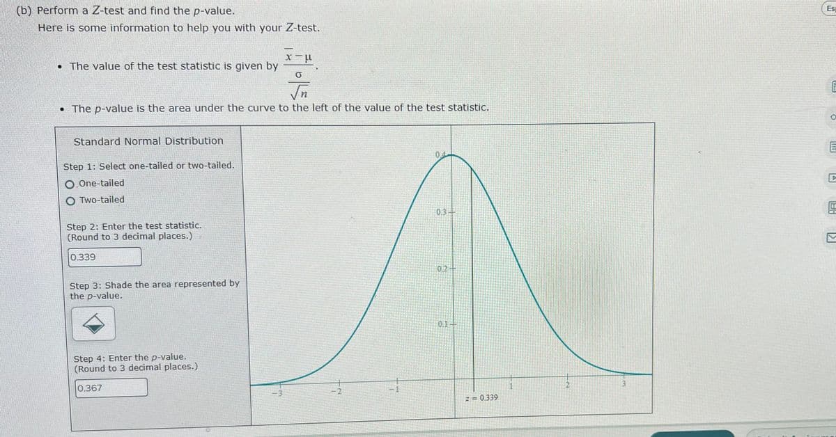 (b) Perform a Z-test and find the p-value.
Es
Here is some information to help you with your Z-test.
• The value of the test statistic is given by
• The p-value is the area under the curve to the left of the value of the test statistic.
Standard Normal Distribution
Step 1: Select one-tailed or two-tailed.
O One-tailed
O Two-tailed
0.3-
Step 2: Enter the test statistic.
(Round to 3 decimal places.)
0.339
02
Step 3: Shade the area represented by
the p-value.
0.1
Step 4: Enter the p-value.
(Round to 3 decimal places.)
0.367
-2
-3
z = 0.339
