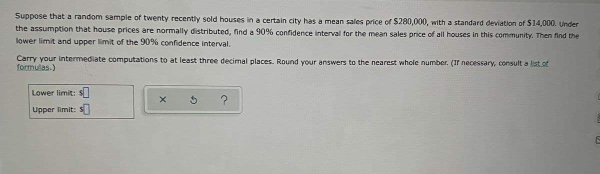Suppose that a random sample of twenty recently sold houses in a certain city has a mean sales price of $280,000, with a standard deviation of $14,000. Under
the assumption that house prices are normally distributed, find a 90% confidence interval for the mean sales price of all houses in this community. Then find the
lower limit and upper limit of the 90% confidence interval.
Carry your intermediate computations to at least three decimal places. Round your answers to the nearest whole number. (If necessary, consult a list of
formulas.)
Lower limit: S
Upper limit: S
