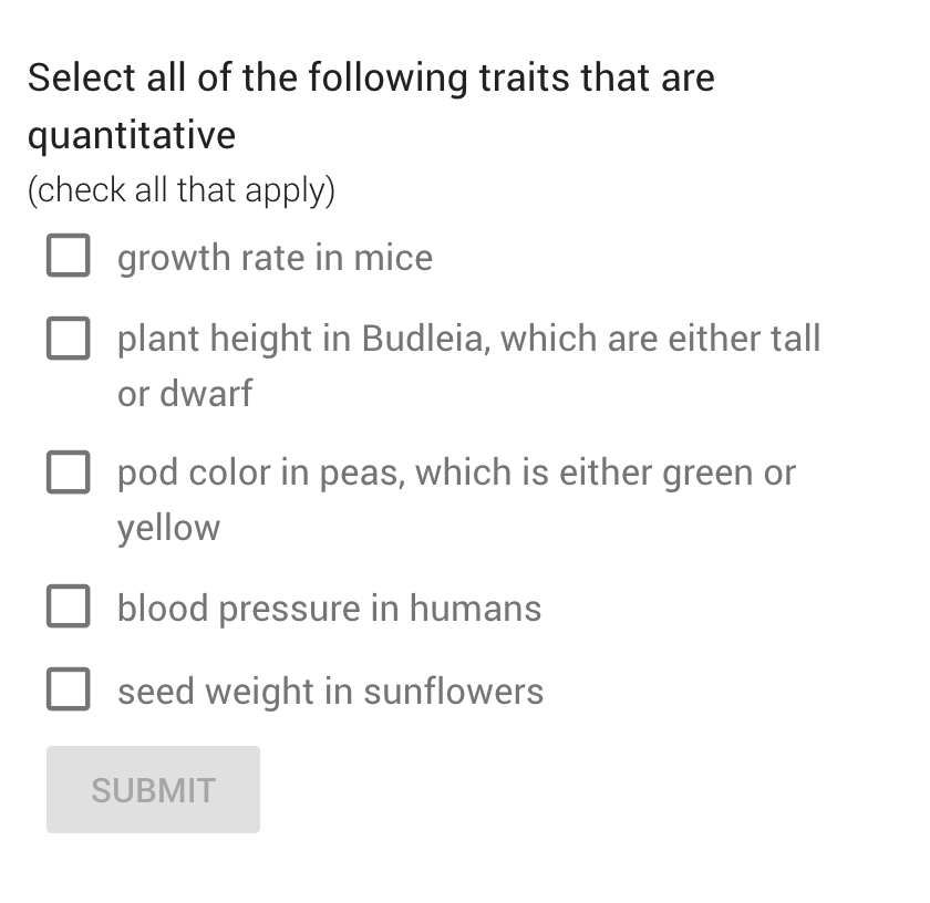 Select all of the following traits that are
quantitative
(check all that apply)
growth rate in mice
plant height in Budleia, which are either tall
or dwarf
pod color in peas, which is either green or
yellow
blood pressure in humans
seed weight in sunflowers
SUBMIT