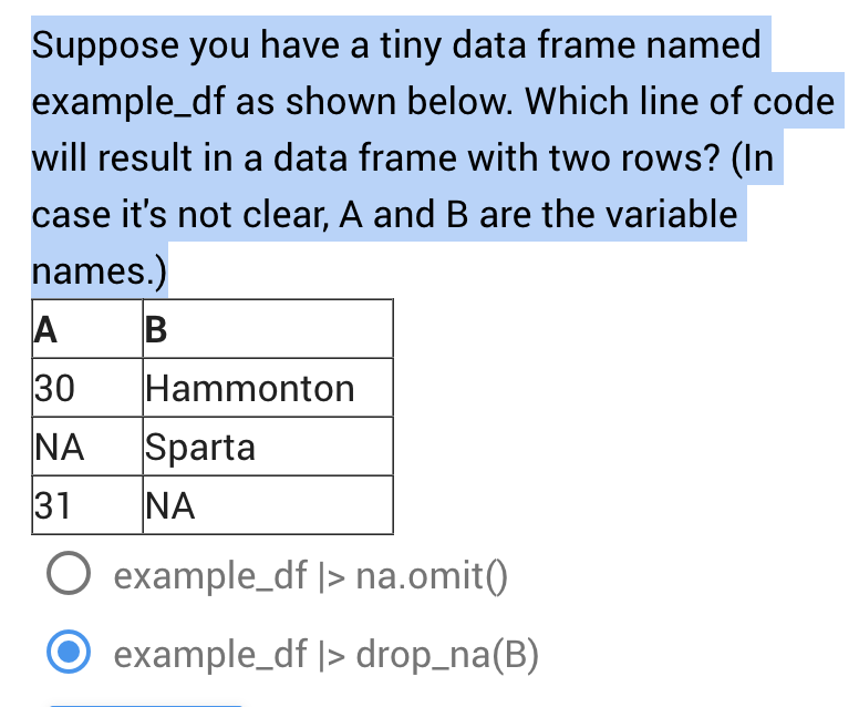 Suppose you have a tiny data frame named
example_df as shown below. Which line of code
will result in a data frame with two rows? (In
case it's not clear, A and B are the variable
names.)
B
A
30
ΝΑ
31
O example_df |> na.omit()
example_df |> drop_na(B)
Hammonton
Sparta
ΝΑ