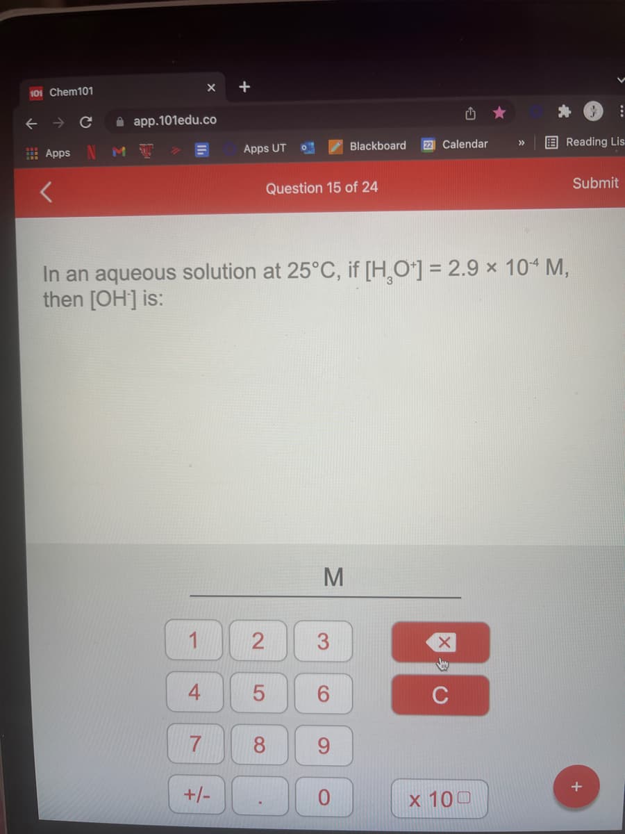 +
101 Chem101
A app.101edu.co
22 Calendar
E Reading Lis
>>
E Apps
M
Apps UT
Blackboard
Submit
Question 15 of 24
In an aqueous solution at 25°C, if [H,O*] = 2.9 × 10 M,
then [OH] is:
M
2
3.
4
C
8
+/-
x 100
