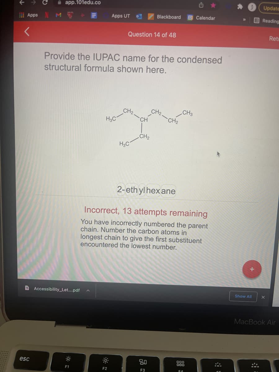 i app.101edu.co
Update
Apps UT
Blackboard
22 Calendar
国Reading
Apps
Question 14 of 48
Ret
Provide the IUPAC name for the condensed
structural formula shown here.
CH2
H3C
CH3
CH2
CH2
CH
CH2
H3C
2-eth yl hex ane
Incorrect, 13 attempts remaining
You have incorrectly numbered the parent
chain. Number the carbon atoms in
longest chain to give the first substituent
encountered the lowest number.
D Accessibility_Let....pdf
Show All
MacBook Air
000
esc
F1
F2
F3
