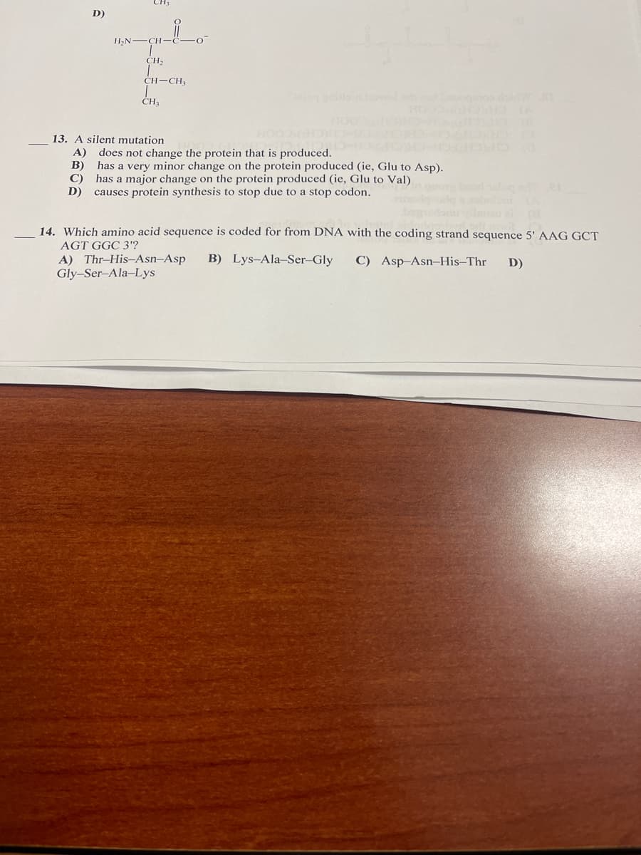 D)
H,N-
CH,
CH-CH
CH
13. A silent mutation
A) does not change the protein that is produced.
B) has a very minor change on the protein produced (ie, Glu to Asp).
C)
has a major change on the protein produced (ie, Glu to Val)
D)
causes protein synthesis to stop due to a stop codon.
14. Which amino acid sequence is coded for from DNA with the coding strand sequence 5' AAG GCT
AGT GGC 3'?
A) Thr-His-Asn-Asp
Gly-Ser-Ala-Lys
B) Lys-Ala-Ser-Gly
C) Asp-Asn-His–Thr
D)
