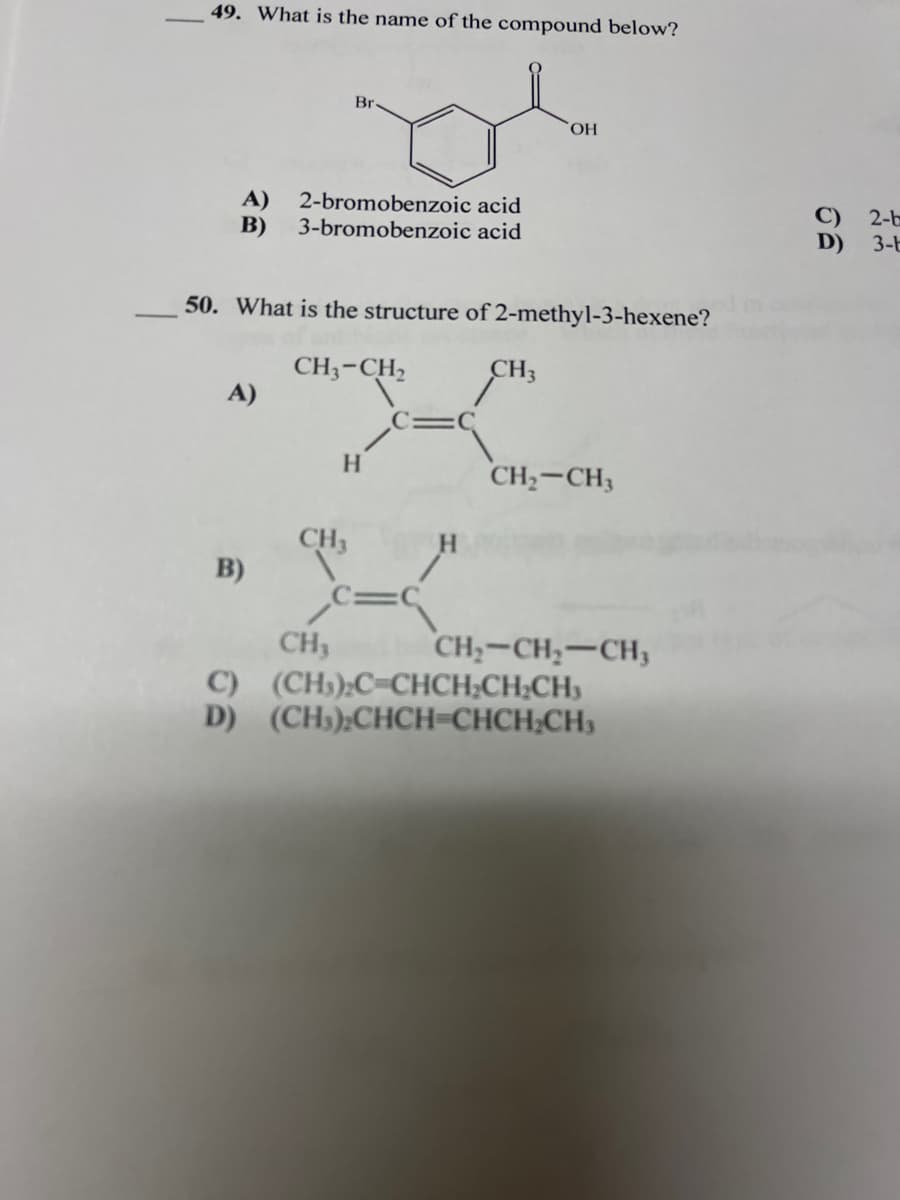 49. What is the name of the compound below?
Br
HO,
A)
2-bromobenzoic acid
B)
3-bromobenzoic acid
2-b
D)
3-t
50. What is the structure of 2-methyl-3-hexene?
CH3-CH,
A)
CH3
C=C
H
CH,-CH3
CH3
B)
c=C
CH3
C) (CH);C=CHCH;CH;CH)
D) (CH»);CHCH=CHCH;CH)
CH;-CH;-CH;
