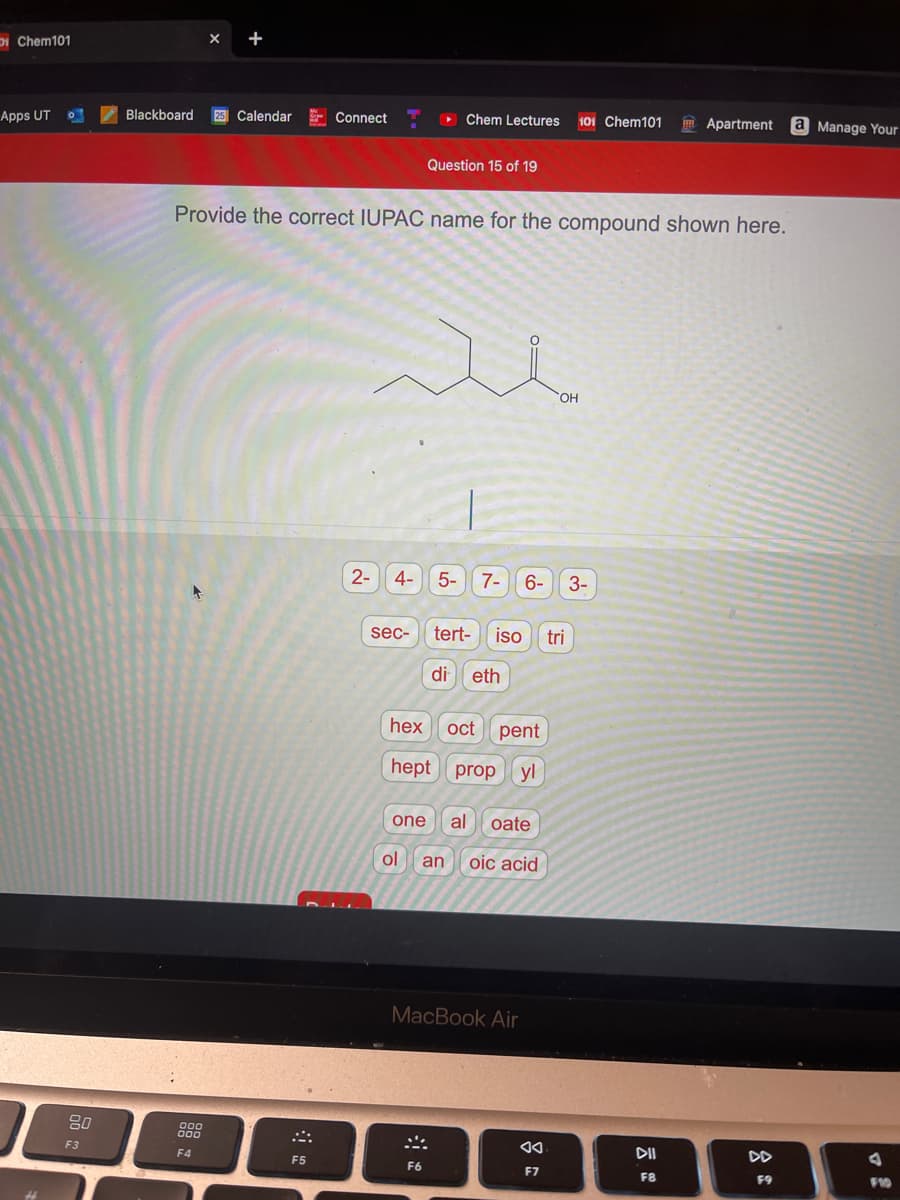 DI Chem101
X +
I Blackboard
25 Calendar
E Connect
> Chem Lectures
101 Chem101
m Apartment a Manage Your
Apps UT
Question 15 of 19
Provide the correct IUPAC name for the compound shown here.
HO
2-
4-
5-
7-
6-
3-
sec-
tert-
iso
tri
di eth
oct pent
hept prop yl
one
al oate
ol
an oic acid
MacBook Air
80
00
000
F3
DII
DD
F4
F5
F6
F7
F8
F9
