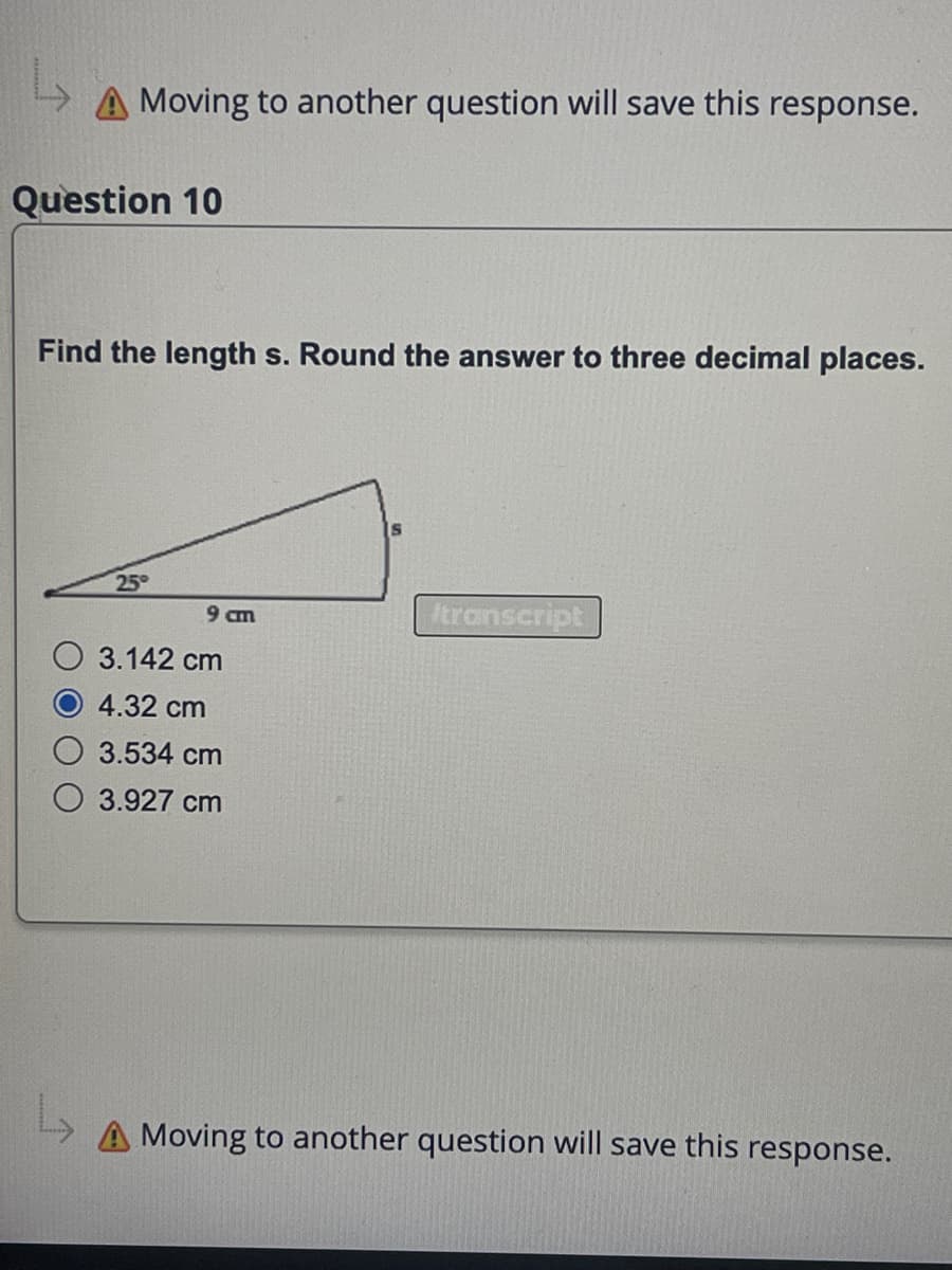 A Moving to another question will save this response.
Question 10
Find the length s. Round the answer to three decimal places.
25°
cm
3.142 cm
4.32 cm
3.534 cm
3.927 cm
S
transcript
A Moving to another question will save this response.
