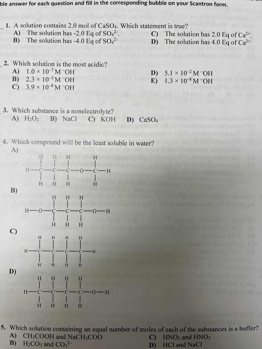 ble answer for each question and fill in the corresponding bubble on your Scantron form.
1. A solution contains 2.0 mol of CaSO4. Which statement is true?
A) The solution has -2.0 Eq of SO42.
The solution has -4.0 Eq of SO,2-
C) The solution has 2.0 Eq of Ca²+.
D) The solution has 4.0 Eq of Ca2+.
B)
2. Which solution is the most acidic?
A) 1.0 × 10-7M¯OH
В) 2.3 х 10-3 М ОН
C) 3.9 × 10-8 M¯OH
D) 5.1 x 10-2M¯OH
E)
1.3 × 10-8 M -OH
3. Which substance is a nonelectrolyte?
B) NaCl
A) H2O2
С) КОН
D) CaSO4
4. Which compound will be the least soluble in water?
A)
H.
H.
H
H.
C -C
C-H
H
H.
H.
H.
В)
H
H.
H-0–C-C-C -0-H
H
H
H.
H
H
H
H
H
H.
H.
H.
D)
H
H.
H.
H.
H -C
0-H
H H
H.
H.
5. Which solution containing an equal number of moles of each of the substances is a buffer?
A) CH3COOH and NaCH3C00
B) H2CO3 and CO32-
C) HNO2 and HNO3
D) HCl and NaCl
