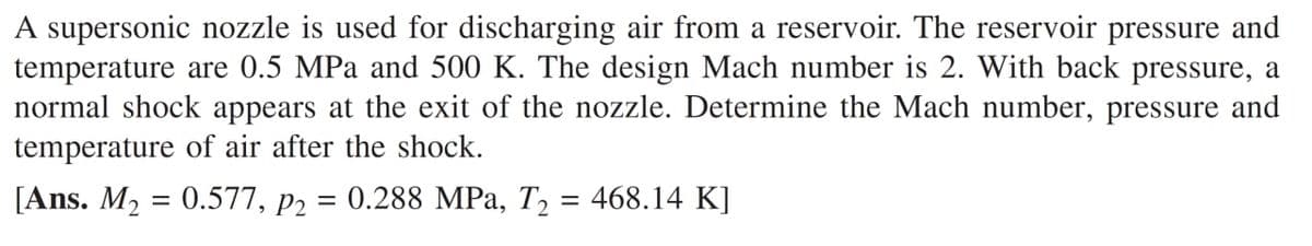 A supersonic nozzle is used for discharging air from a reservoir. The reservoir pressure and
temperature are 0.5 MPa and 500 K. The design Mach number is 2. With back pressure, a
normal shock appears at the exit of the nozzle. Determine the Mach number, pressure and
temperature of air after the shock.
[Ans. M2 = 0.577, p2 = 0.288 MPa, T, = 468.14 K]
%3D
||
