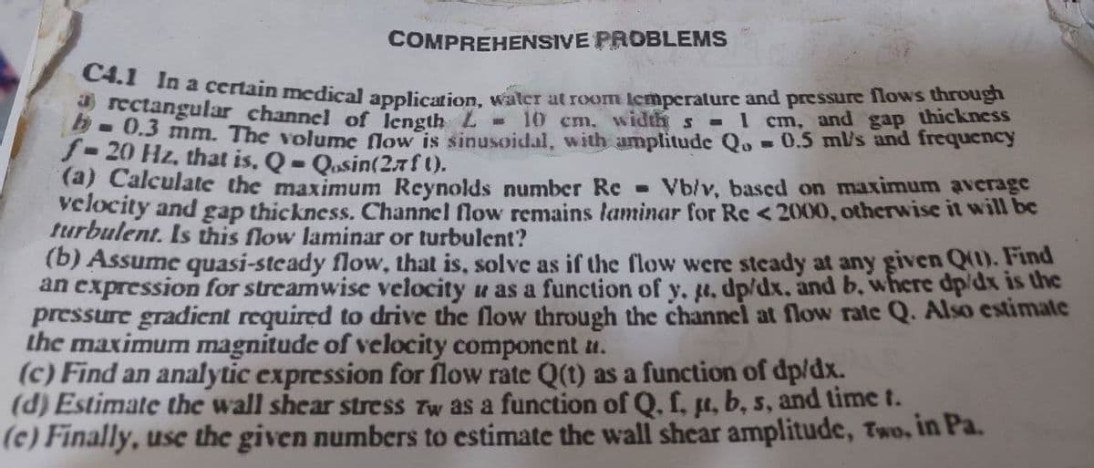 COMPREHENSIVE PROBLEMS
C4.1 In a certain medical application, water at room temperature and pressure flows through
a rectangular channel of length L
= 1 and thickness
b-0.3 mm. The volume flow is sinusoidal, with amplitude Qo= 0.5 ml/s and frequency
f-20 Hz, that is. Q- Qasin(27f ().
(a) Calculate the maximum Reynolds number Re Vb/v, based on maximum average
velocity and gap thickness. Channel flow remains laminar for Re < 2000, otherwise it will be
turbulent. Is this flow laminar or turbulent?
(b) Assume quasi-steady flow, that is, solve as if the flow were steady at any given Q(1). Find
an expression for streamwise velocity u as a function of y. u. dp/dx. and b. where dp/dx is the
pressure gradient required to drive the flow through the channel at flow rate Q. Also estimate
the maximum magnitude of velocity component ".
(c) Find an analytic expression for flow rate Q(t) as a function of dp/dx.
(d) Estimate the wall shear stress Tw as a function of Q. f, ut, b, s, and time 1.
(e) Finally, use the given numbers to estimate the wall shear amplitude, Two, in Pa.