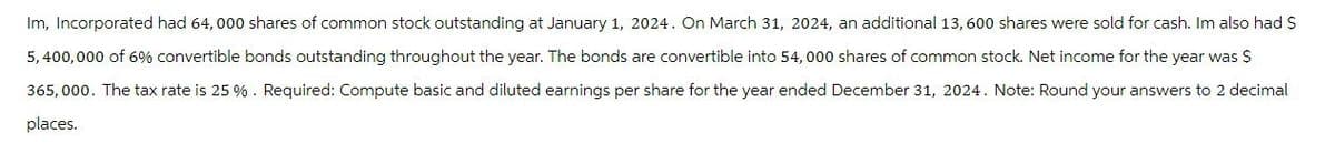 Im, Incorporated had 64,000 shares of common stock outstanding at January 1, 2024. On March 31, 2024, an additional 13,600 shares were sold for cash. Im also had $
5,400,000 of 6% convertible bonds outstanding throughout the year. The bonds are convertible into 54,000 shares of common stock. Net income for the year was $
365,000. The tax rate is 25 %. Required: Compute basic and diluted earnings per share for the year ended December 31, 2024. Note: Round your answers to 2 decimal
places.