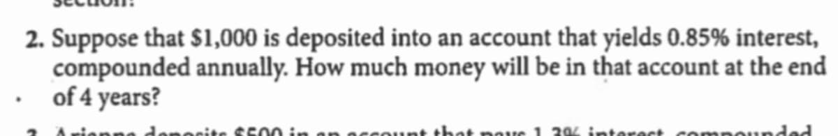 2. Suppose that $1,000 is deposited into an account that yields 0.85% interest,
compounded annually. How much money will be in that account at the end
of 4 years?
denocite SS00 in
sount that pavs 1. 204 interect compounded
