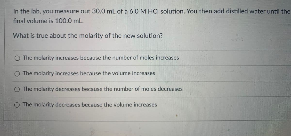 In the lab, you measure out 30.0 mL of a 6.0 M HCI solution. You then add distilled water until the
final volume is 100.0 mL.
What is true about the molarity of the new solution?
O The molarity increases because the number of moles increases
The molarity increases because the volume increases
O The molarity decreases because the number of moles decreases
The molarity decreases because the volume increases