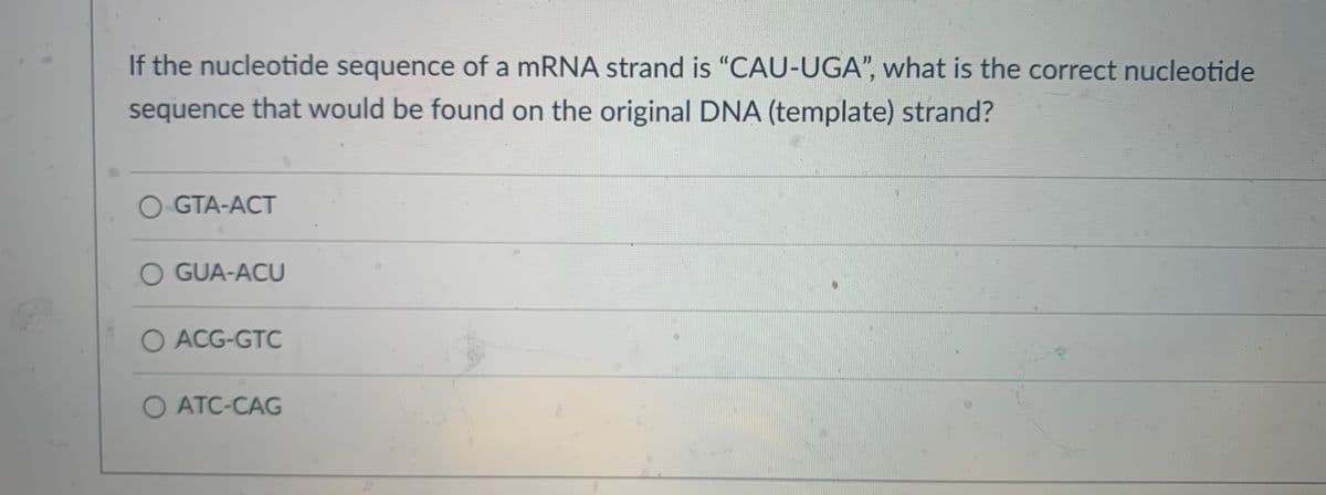 If the nucleotide sequence of a mRNA strand is "CAU-UGA", what is the correct nucleotide
sequence that would be found on the original DNA (template) strand?
O GTA-ACT
O GUA-ACU
O ACG-GTC
O ATC-CAG