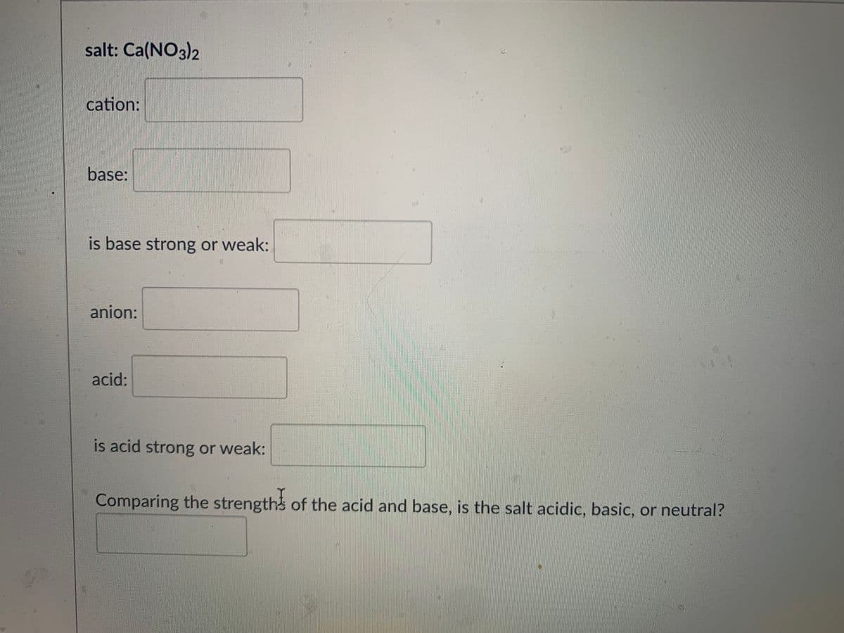 salt: Ca(NO3)2
cation:
base:
is base strong or weak:
anion:
acid:
is acid strong or weak:
Comparing the strength of the acid and base, is the salt acidic, basic, or neutral?