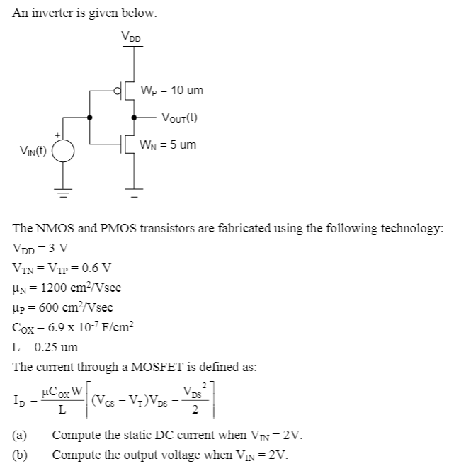 An inverter is given below.
VDD
Wp = 10 um
Vout(t)
WN = 5 um
Vin(t)
The NMOS and PMOS transistors are fabricated using the following technology:
VDD = 3 V
VIN =VTP = 0.6 V
UN = 1200 cm²/Vsec
Hp = 600 cm?/Vsec
Cox = 6.9 x 10-7 F/cm?
L = 0.25 um
The current through a MOSFET is defined as:
Vos
(VGs - V7)VDs -
2
µCox W
L
(a)
Compute the static DC current when VIN=2V.
(b)
Compute the output voltage when VN=2V.
