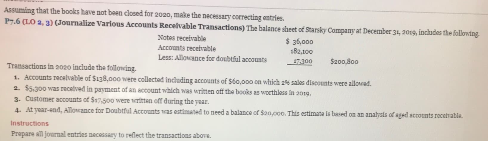 Assuming that the books have not been closed for 2020, make the necessary correcting entries.
P7.6 (LO 2, 3) (Journalize Various Accounts Receivable Transactions) The balance sheet of Starsky Company at December 31, 2019, includes the following.
Notes receivable
$ 36,000
Accounts receivable
Less: Allowance for doubtful accounts
182,100
17.300
$200,800
Transactions in 2020 include the following.
1. Accounts receivable of $138,000 were collected including accounts of $60,000 on which 2% sales discounts were allowed.
2. $5,300 was received in payment of an account which was written off the books as worthless in 2019.
3. Customer accounts of $17,500 were written off during the year.
4. At year-end, Allowance for Doubtful Accounts was estimated to need a balance of $20,0oo. This estimate is based on an analysis of aged accounts receivable.
Instructions
Prepare all journal entries necessary to reflect the transactions above.
