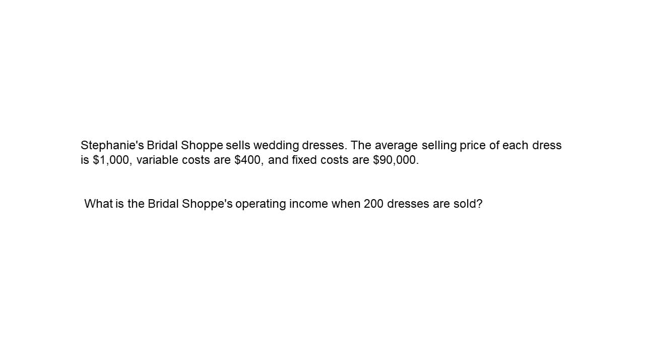 Stephanie's Bridal Shoppe sells wedding dresses. The average selling price of each dress
is $1,000, variable costs are $400, and fixed costs are $90,000.
What is the Bridal Shoppe's operating income when 200 dresses are sold?
