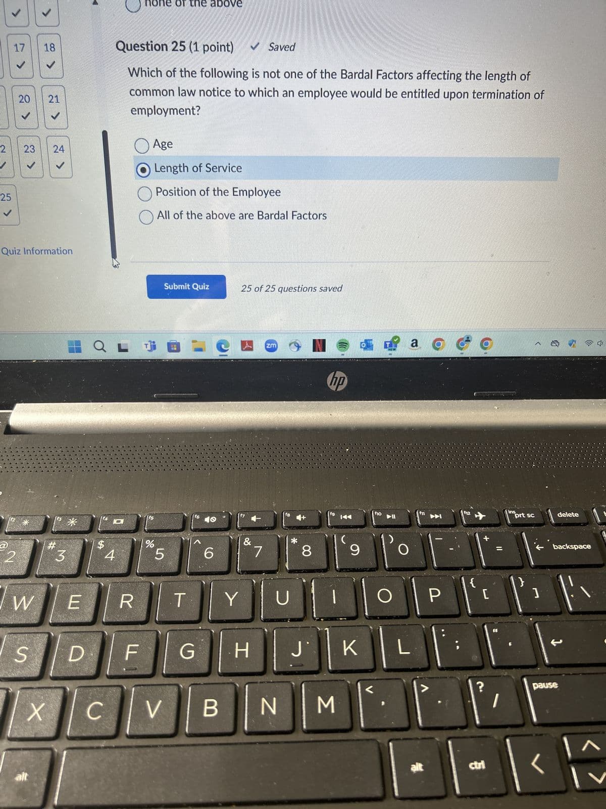 none of the above
17
18
Question 25 (1 point)
✔Saved
20
20
21
2
23
25
✓
24
24
Quiz Information
@
2
#
*
$
3
4
Which of the following is not one of the Bardal Factors affecting the length of
common law notice to which an employee would be entitled upon termination of
employment?
Age
Length of Service
Position of the Employee
All of the above are Bardal Factors
Submit Quiz
25 of 25 questions saved
= e
ZM
f6
f5
Jo
5
6
&
7
IN
hp
ao
f8
f9
KA
f10
f11
f12
ins
prt sc
*
8
9
delete
奶
backspace
W
E
R
T
Y
U
O
P
[
S
D
F
G
H
J
K
X
C
V
B
N
Σ
アド
L-
1
pause
alt
ctri
<
に