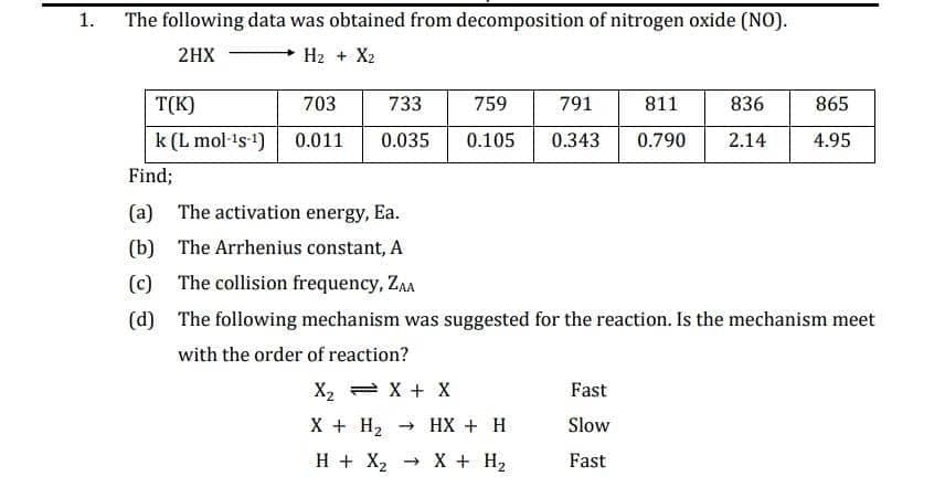 1.
The following data was obtained from decomposition of nitrogen oxide (NO).
2HX
H2 + Xz
T(K)
703
733
759
791
811
836
865
k (L mol-¹s-¹) 0.011 0.035
0.105 0.343 0.790
2.14
4.95
Find;
(a) The activation energy, Ea.
(b) The Arrhenius constant, A
(c) The collision frequency, ZAA
(d) The following mechanism was suggested for the reaction. Is the mechanism meet
with the order of reaction?
X2 X + X
Fast
X + H2
HX2 X + H₂
→ HX + H
Slow
Fast