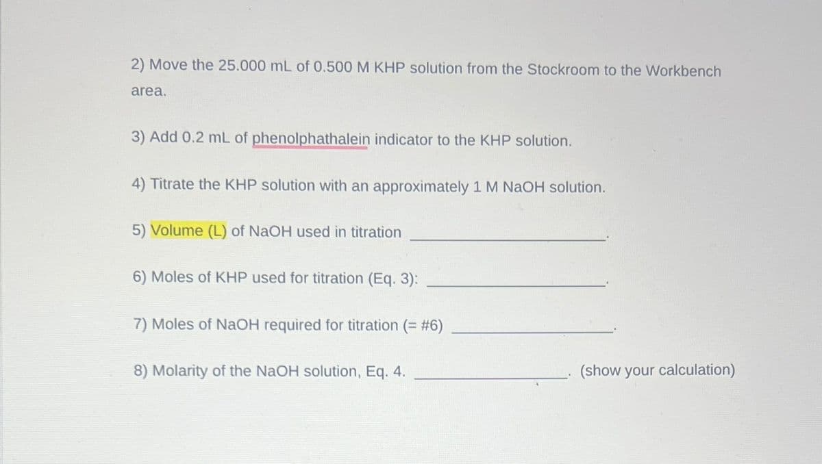 2) Move the 25.000 mL of 0.500 M KHP solution from the Stockroom to the Workbench
area.
3) Add 0.2 mL of phenolphathalein indicator to the KHP solution.
4) Titrate the KHP solution with an approximately 1 M NaOH solution.
5) Volume (L) of NaOH used in titration
6) Moles of KHP used for titration (Eq. 3):
7) Moles of NaOH required for titration (= #6)
8) Molarity of the NaOH solution, Eq. 4.
(show your calculation)
