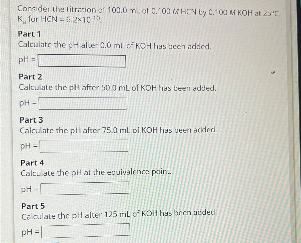 Consider the titration of 100.0 mL of 0.100 M HCN by 0.100 M KOH at 25°C.
K for HCN 6.2×10-10,
Part 1
Calculate the pH after 0.0 mL of KOH has been added.
pH =
Part 2
Calculate the pH after 50.0 mL of KOH has been added.
pH =
Part 3
Calculate the pH after 75.0 mL of KOH has been added.
pH =
Part 4
Calculate the pH at the equivalence point.
pH =
Part 5
Calculate the pH after 125 mL of KOH has been added.
pH =