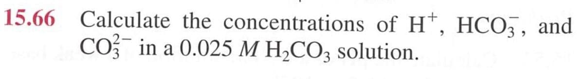 15.66 Calculate the concentrations of H+, HCO3, and
CO in a 0.025 M H2CO3 solution.