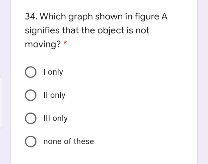 34. Which graph shown in figure A
signifies that the object is not
moving? *
I only
Il only
III only
O none of these
