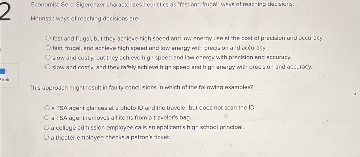 2
Book
Economist Gerd Gigerenzer characterizes heuristics as "fast and frugal" ways of reaching decisions.
Heuristic ways of reaching decisions are
fast and frugal, but they achieve high speed and low energy use at the cost of precision and accuracy.
fast, frugal, and achieve high speed and low energy with precision and accuracy.
slow and costly, but they achieve high speed and low energy with precision and accuracy.
slow and costly, and they rafely achieve high speed and high energy with precision and accuracy.
This approach might result in faulty conclusions in which of the following examples?
O a TSA agent glances at a photo ID and the traveler but does not scan the ID.
a TSA agent removes all items from a traveler's bag.
a college admission employee calls an applicant's high school principal.
O a theater employee checks a patron's ticket.