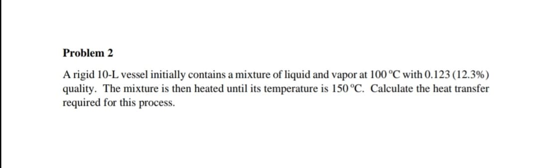 Problem 2
A rigid 10-L vessel initially contains a mixture of liquid and vapor at 100 °C with 0.123 (12.3%)
quality. The mixture is then heated until its temperature is 150 °C. Calculate the heat transfer
required for this process.
